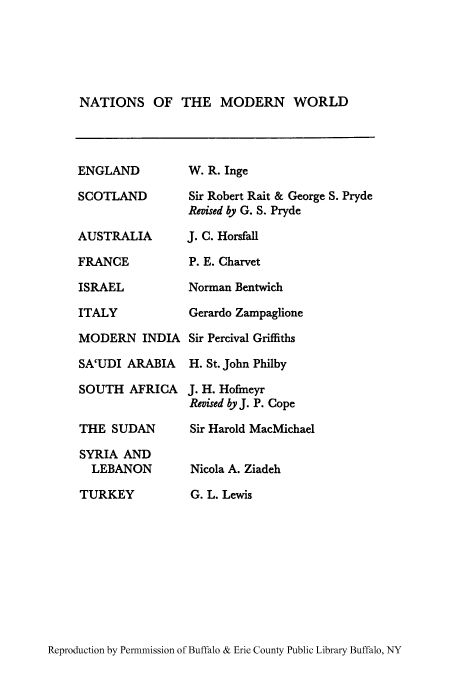handle is hein.cow/syrialeb0001 and id is 1 raw text is: NATIONS OF THE MODERN WORLD

ENGLAND
SCOTLAND
AUSTRALIA
FRANCE
ISRAEL
ITALY
MODERN INDIA
SA'UDI ARABIA
SOUTH AFRICA
THE SUDAN
SYRIA AND
LEBANON
TURKEY

W. R. Inge
Sir Robert Rait & George S. Pryde
Revised by G. S. Pryde
J. C. Horsfall
P. E. Charvet
Norman Bentwich
Gerardo Zampaglione
Sir Percival Griffiths
H. St. John Philby
J. H. Hofmeyr
Revised by J. P. Cope
Sir Harold MacMichael
Nicola A. Ziadeh
G. L. Lewis

Reproduction by Permnmission of Buffalo & Erie County Public Library Buffalo, NY


