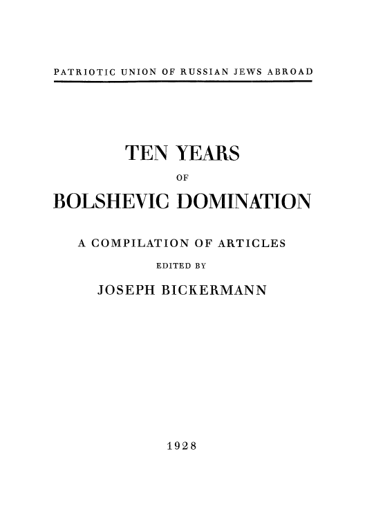 handle is hein.cow/tenyrbo0001 and id is 1 raw text is: PATRIOTIC UNION OF RUSSIAN JEWS ABROAD

TEN YEARS
OF
BOLSHEVIC DOMINATION

A COMPILATION OF ARTICLES
EDITED BY
JOSEPH BICKERMANN

1928


