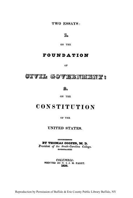 handle is hein.cow/tessfouc0001 and id is 1 raw text is: TWO ESSAYS:

ON THE
FOUNDATION
OF
ON THE

CONSTITUTION
OF THE
UNITED STATES.
By THOMAS COOPER, M. D.
President of the South-Carolina College.
COL UMBI:
RI)INTBD BY D. & J. M. FAVST.
1826.

Reproduction by Permission of Buffalo & Erie County Public Library Buffalo, NY


