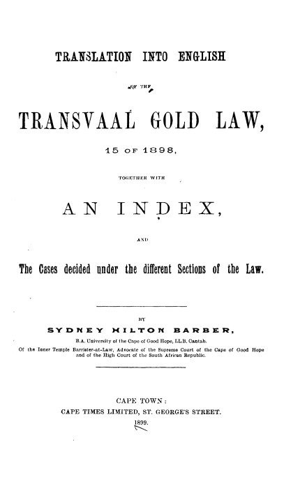 handle is hein.cow/tetgl0001 and id is 1 raw text is: TRANSLATION INTO ENGLISH
T NF THF
TRANSYAAL GOLI) LAW,

15 oF 1898,
'O(,EITIIER WITH

AN

INDEX,

AN      th
The Cases decided under the different Sections of the Law.

BY
SYDNEY MILTON BARBER,
B.A. University of the Cape of Good Hope, LL.B. Cantab.
Of the Inner Temple Barrister-at-Law, Advocate of the Supreme Court of the Cape of Good Hope
and of the High Court of the South African Republic.
CAPE TOWN:
CAPE TIMES LIMITED, ST. GEORGE'S STREET.
1899.


