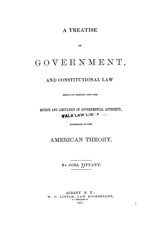 handle is hein.cow/tgocob0001 and id is 1 raw text is: A TREATISE
ON
GOVERNMENT,

ANI) CONSTITUTIONAL LAW
BEING AN INQUIRY INTO THE

SOURCE AND

LIMITATION OF GOVERNMENTAL AUTHORITY,
ALE LW L I B

ACCORDING TO THE
AMERICAN THEORY.
By JOEL TIFFANY.
ALBANY N. Y.:
W. C. LITTLE, LAW BOOKSELLER,
525 BROADWAY.
1867.

1


