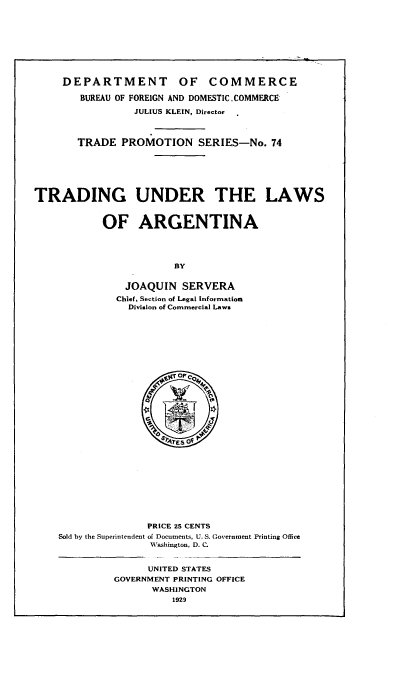 handle is hein.cow/tgurtlwaa0001 and id is 1 raw text is: 










     DEPARTMENT OF COMMERCE

        BUREAU OF FOREIGN AND DOMESTIC. COMMERCE

                 JULIUS KLEIN, Director



       TRADE   PROMOTION SERIES-No. 74







TRADING UNDER THE LAWS



           OF ARGENTINA




                        BY


               JOAQUIN   SERVERA
               Chief, Section of Legal Information
               Division of Commercial Laws





























                   PRICE 25 CENTS
    Sold by the Superintendent of Documents, U. S. Government Printing Office
                   Washington, D. C.


                   UNITED STATES
             GOVERNMENT PRINTING OFFICE
                    WASHINGTON
                       1929


