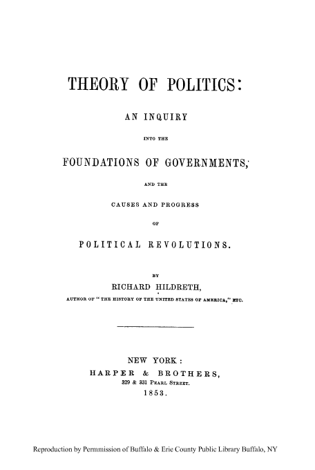 handle is hein.cow/theop0001 and id is 1 raw text is: THEORY OF POLITICS:
AN INQUIRY
INTO THE
FOUNDATIONS OF GOVERNMENTS,
AND THE
CAUSES AND PROGRESS
OF
POLITICAL REVOLUTIONS.
BY
RICHARD HILDRETH,
AUTHOR OF  THE HISTORY OF THE UNITED STATES OF AXERICA, ETC.
NEW YORK:
HARPER & BROTHERS,
329 & 331 PEARL STREET.
1853.

Reproduction by Permnmission of Buffalo & Erie County Public Library Buffalo, NY


