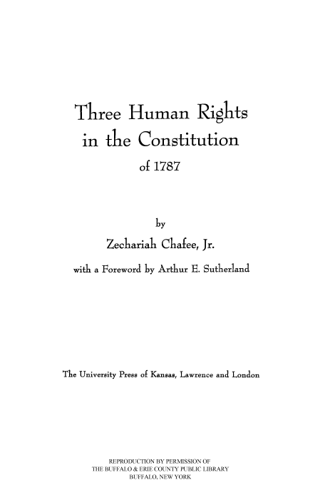 handle is hein.cow/thrhur0001 and id is 1 raw text is: 







  Three Human Rights

    in the Constitution

               of 1787



                  by

         Zechariah Chafee, Jr.

  with a Foreword by Arthur E. Sutherland







The University Press of Kansas, Lawrence and London





         REPRODUCTION BY PERMISSION OF
      THE BUFFALO & ERIE COUNTY PUBLIC LIBRARY
             BUFFALO, NEW YORK


