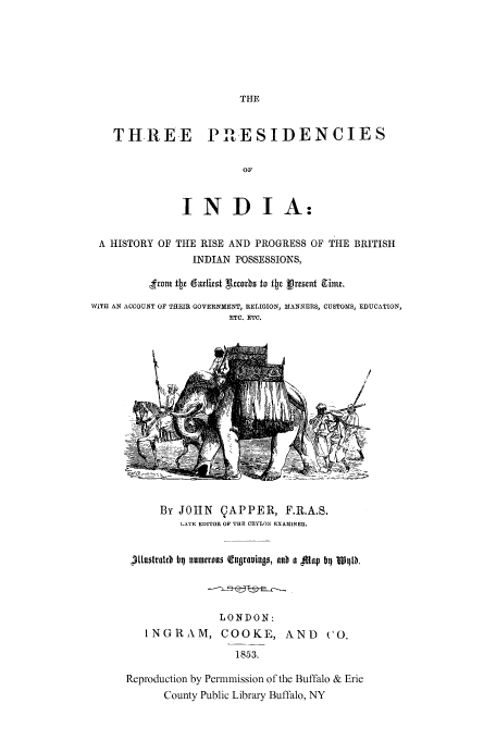 handle is hein.cow/thrprinds0001 and id is 1 raw text is: THE

THREE PARESIDENCIES
OF
IND IA:
A HISTORY OF THE RISE AND PROGRESS OF THE BRITISH
INDIAN POSSESSIONS,
,ft tteeariest grzrbs to Itz vresta ie.
WITH AN ACCOUNT OF THEIR GOVERNMENT, RELIGION, MANNERS, CUSTOMS, EDUCATION,
ETC. ETC.

By JOHN CAPPER, F.R.A.S.
LATE EDITOR OF THE CEYLON EXAMINER.
tlustraltb bq numerous (tqurauimtfl, nub a  1aV bq W11L0
LONDON:
INGRAM, COOKE, AND                 CO.
1853.
Reproduction by Permmission of the Buffalo & Erie
County Public Library Buffalo, NY


