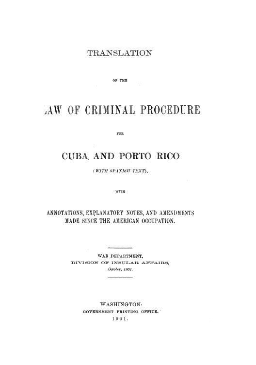 handle is hein.cow/tlocpcu0001 and id is 1 raw text is: TRANSLATION
OF THE
IAW OF CRIMINAL PROCEDURE
FOR
CUBA. AND PORTO RICO
(WITH SPANiSt! TEXT),
WITH
ANNOTATIONS, EX.LANATORY NOTES, AND AMENDMENTS
MADE SINCE THE AMERICAN OCCUPATION.

WAR DEPARTMENT,
31-V-1SION or INS1,Al ArEriAHS.
Uolntr, 1901.

WASHINGTON:
UOVERNMENT PRENTING OFFICE.
1901.


