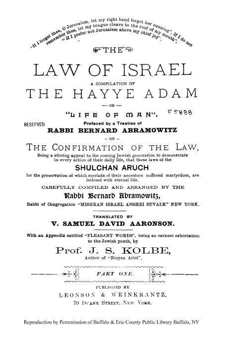 handle is hein.cow/tloisr0001 and id is 1 raw text is: l  let my right hand forget
Sa  ,  tongue cleave to t     er
ce ,   Xe e t  O r _ o t   J e r u s a l e m   a b o v e   o t
T H E'-'
LAW OF ISRAEL
A COMPILATION OF
THE HAYYE ADAM
- OR -
LIFE      0      mg M  a N,        6
RESE V[D           Prefaced by a Treatise of
RABBI BERNARD ABRAMOWITZ
- ON -
THE CONFIRMATION OF THE LAW,
Being a stirring appeal to the coming Jewish generation to demonstrate
in every action of their daily life, that these laws of the
SHULCHAN ARUCH
for the preservation of which myriads of their ancestors suffered martyrdom, are
imbued with eternal life.
CAREFULLY COMPILED AND ARRANGED BY THE
lRabbi Vernarb Rbramowtt3,
Rabbi of Congregation MISHKAN ISRAEL ANSHEI SUVALK NEW YORK.
TRANSLATED BY
V. SAMUEL DAVID AARONSON.
With an Appendix entitled PLEASANT WORDS, being an earnest exhortation
to the Jewish youth, by
Prof. J. S. KOLBE,
Author of Binyan Ariel.
PA RT 0 X1E.
PUBLISIHED BY
LEONSON      &  WEINKRANTZ,
70 I)UANE STREET, NWNv YORK.
Reproduction by Permnmission of Buffalo & Erie County Public Library Buffalo, NY


