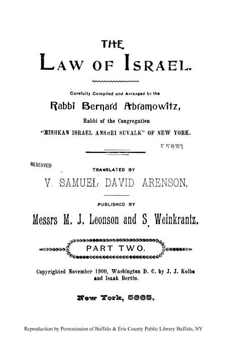 handle is hein.cow/tloisr0002 and id is 1 raw text is: L

AW OF ISRAEL.

Carefully Compiled and Arranged by the
Flabbi Berqard /ibranowitz,
Rabbi of the Congregation
MISHKAN ISRAEL ANSHEI SUVALK 01F NEW YORK.
RESERVED
TRANSLATED BY

V, SAMUEL

DAVID

ARENSON,

PUBLISHED BY

Messrs M. J. Leonson and

PART TWO.

Copyrighted November 1900, Washington D.
and Isaak Bertin.

C. by J. J. Kolbe

No~'w workt 5015

Reproduction by Permnmission of Buffalo & Erie County Public Library Buffalo, NY

Weinkrantz,


