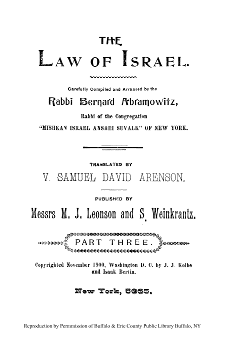 handle is hein.cow/tloisr0003 and id is 1 raw text is: TItE
LAW OF ISRAEL.
Carefully Compiled and Arranged by the
ijabbi Berqard f/branmowitz,
Rabbi of the Congregation
XISHKAN ISRAEL ANSHIEI SUVALK OF NEW YORK.

TRAnSLATED BY
V. SAMUEL DAVID
PUBLISHED BY
Messrs M. J. Leonson and

ARENSON,

WeinkrantzZ

4'P34!i     PART      THREE.w
Copyrighted November 1900, Washington D. C. by J. J Kolbe
and Isaak Berlin.
ZTow   70VIZ lae-

Reproduction by Permnmission of Buffalo & Erie County Public Library Buffalo, NY



