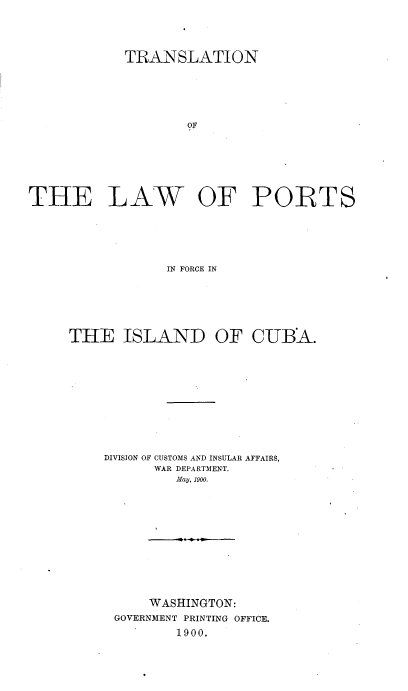 handle is hein.cow/tnkwptfcid0001 and id is 1 raw text is: 




            TRANSLATION






                    OF







THE LAW OF PORTS






                 IN FORCE IN


THE ISLAND OF CUBA.












    DIVISION OF CUSTOMS AND INSULAR AFFAIRS,
           WAR DEPARTMENT.
             May, 1900.













          WASHINGTON:
      GOVERNMENT PRINTING OFFICE.
             1900.


