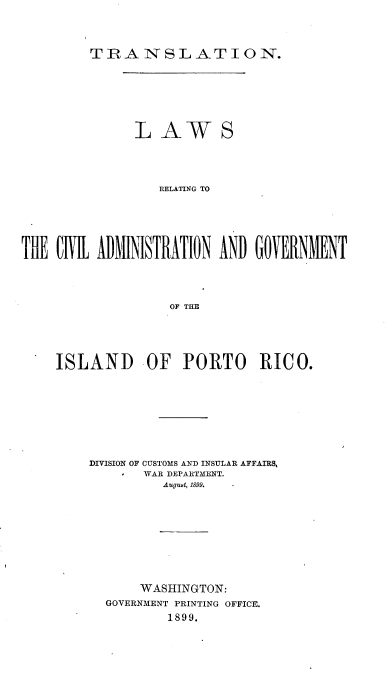 handle is hein.cow/tnlwrgclan0001 and id is 1 raw text is: 



TRANSLATION.


              LAWS




                 RELATING TO





THE CiVil ADMINISTRATION AND GOVERNMENT




                   OF THE


ISLAND OF PORTO RICO.








    DIVISION OF CUSTOMS AND INSULAR AFFAIRS,
           WAR DEPARTMENT.
             Augubt, 1899.









           WASHINGTON:
      GOVERNMENT PRINTING OFFICE.
              1899.



