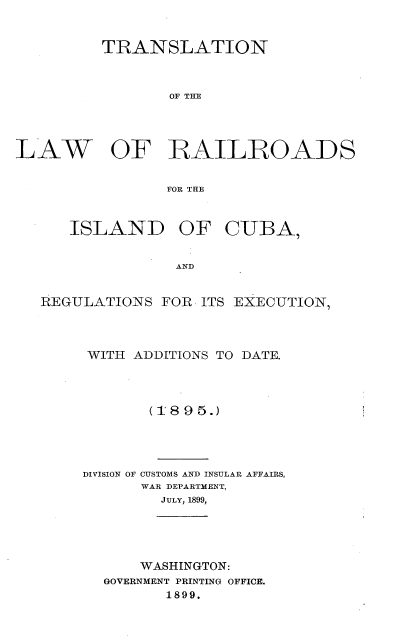 handle is hein.cow/tnlwrsidca0001 and id is 1 raw text is: 


         TRANSLATION



                 OF TE




LAW OF RFAILROADS


                 FOR THE


ISLAND OF


CUBA,


AND


REGULATIONS  FOR  ITS EXECUTION,




     WITH ADDITIONS TO DATE.




            (189 5.)


DIVISION OF


CUSTOMS AND INSULAR AFFAIRS,
WAR DEPARTMENT,
  JULY, 1899,


    WASHINGTON:
GOVERNMENT PRINTING OFFICE.
       1899.


