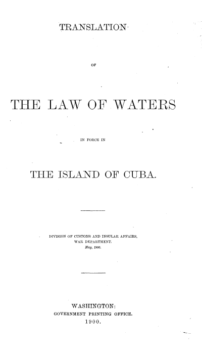 handle is hein.cow/tnlwwrfc0001 and id is 1 raw text is: 




            TRANSLATION-






                   OF








THE LAW OF WATERS





                 IN FORCE IN


THE ISLAND OF CUBA.











     DIVISION OF CUSTOMS AND INSULAR AFFAIRS,
           WAR DEPARTMENT.
             May, 1900.











          WASHINGTON:
      GOVERNMENT PRINTING OFFICE.
             1900.



