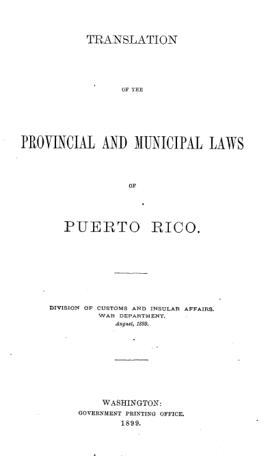 handle is hein.cow/tnplmllwporo0001 and id is 1 raw text is: 





            TRANSLATION







                  OF THE








PROVINCIAL AND MUNICIPAL LAWS





                   OF


   PUERTO RICO.











DIVISION OF CUSTOMS AND INSULAR AFFAIRS.
         WAR DEPARTMENT.
            August, 1899.












         WASHINGTON:
     GOVERNMENT PRINTING OFFICE.
             1899,


