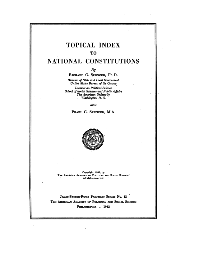 handle is hein.cow/topintion0001 and id is 1 raw text is: TOPICAL INDEX
TO
NATIONAL CONSTITUTIONS

By
RICHARD C. SPENCER, Ph.D.
Division of State and Local Government
United States Bureau of the Census
Lecturer on Political Science
&hool of Socal &iences and Public Affairs
The American University
Washington, D. C.
AND
PEARL C. SPENCER, M.A.

Copyright, 1942. by
Tux AmsucAN AcADny or PoUTCAL AND SoCIAL ScIENCE
All rights reserved
JAMEB-PATWRN-ROWE PAmPH=      SERS No. 12
THE AmMIcAN ACADEMY or Po~rrcA. AN     SoCIAL ScmrCE
PHIADELPHIA . 1942


