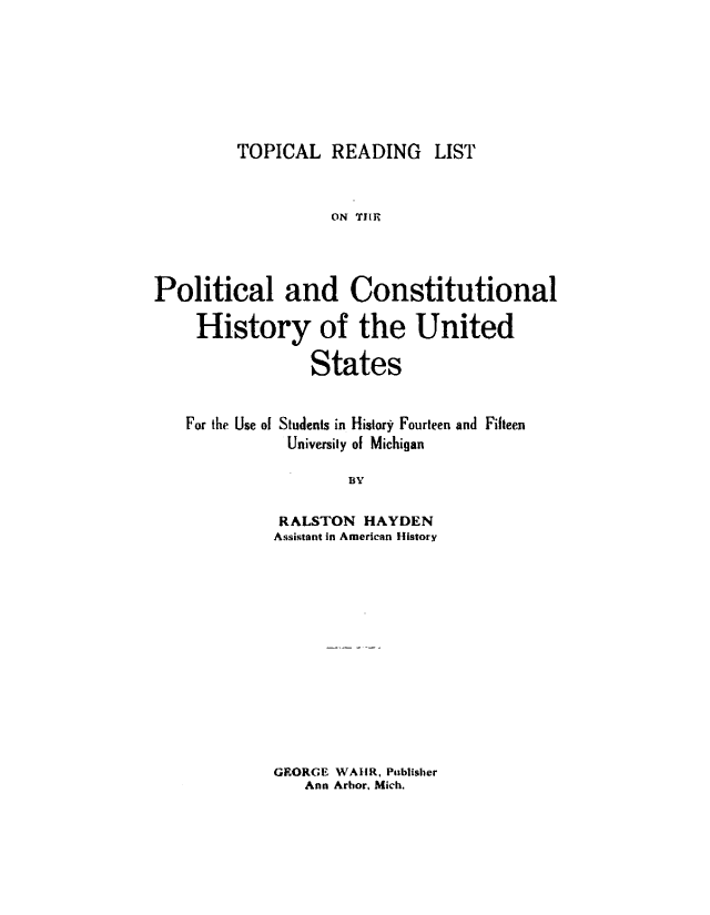 handle is hein.cow/toprdlp0001 and id is 1 raw text is: 







TOPICAL   READING LIST


                   ON TIIR




Political and Constitutional

     History of the United

                 States


   For the Use of Students in History Fourteen and Fifteen
              University of Michigan

                     BY

             RALSTON  HAYDEN
             Assistant in American History


GEORGE WAUR, Publisher
   Ann Arbor, Mich.


