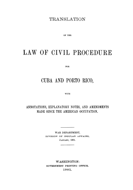 handle is hein.cow/tporico0001 and id is 1 raw text is: TRANSLATION
OF THE
LAW OF CIVIL PROCEDURE
FOR

CUBA AND PORTO RICO,
WITH
ANNOTATIONS, EXPLANATORY NOTES, AND AMENDMENTS
MADE SINCE THE AMERICAN OCCUPATION.

WAR DEPARTMENT,
DIVISION OF INSULAR AFFAIRS,
JANUARY, 1901.
WASHINGTON:
GOVERNMENT PRINTING OFFICE.
1901.


