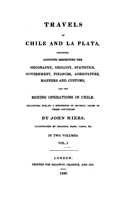 handle is hein.cow/trachila0001 and id is 1 raw text is: TRAVELS
IN
CHILE AND LA PLATA,
INCLUDING
ACCOUNTS RESPECTING THE
GEOGRAPHY, GEOLOGY, STATISTICS,
GOVERNMENT, FINANCES, AGRICULTURE,
MANNERS AND CUSTOMS,
AND TBE
MINING OPERATIONS IN CHILE.
COLLECTED DURANG A RESIDENOE OF SEVERAL YEARS IN
THESE COUNTRIES.
BY JOHN MIERS.
ILLUSTRATED BY ORIGINAL MAPS, VIEWS, &C.
IN TWO VOLUMES.
VOL. I.
LONDON:
PRINTED FOR BALDWIN, CRADOCK, AND JOY.
1826.


