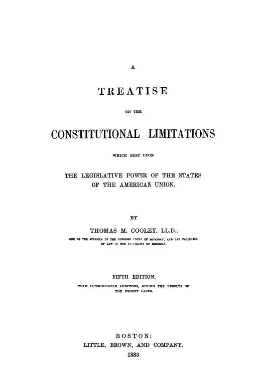 handle is hein.cow/trecporu0001 and id is 1 raw text is: A

TREATISE
ON THE
CONSTITUTIONAL LIMITATIONS
WHICH REST UPON
THE LEGISLATIVE POWER OF THE STATES
OF THE AMERICAN UNION.
BY
THOMAS M. COOLEY, LL.D.,
QNZ OF THE JVSTICES OF THE SUPREmE roU,1RT 0 MICHIGAN, AND JAY P1OZESSOR
OF LAW :1. TUE TM IEUiT O MIwIGA..
FIFTH EDITION,
WITH CONSIDERABLE ADDITIONS, GIVING THE RESULTS OF
THE RECENT CASES.
BOSTON:
LITTLE, BROWN, AND COMPANY.
1883


