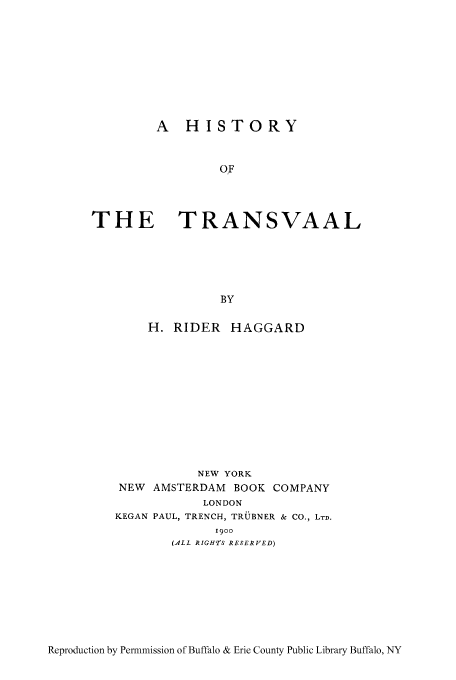 handle is hein.cow/trnvaal0001 and id is 1 raw text is: A HISTORY
OF
THE TRANSVAAL

BY
H. RIDER HAGGARD
NEW YORK
NEW AMSTERDAM BOOK COMPANY
LONDON
KEGAN PAUL, TRENCH, TRUBNER & CO., LTD.
1900
(ALL RIGH'tS RESERVED)

Reproduction by Permmission of Buffalo & Erie County Public Library Buffalo, NY


