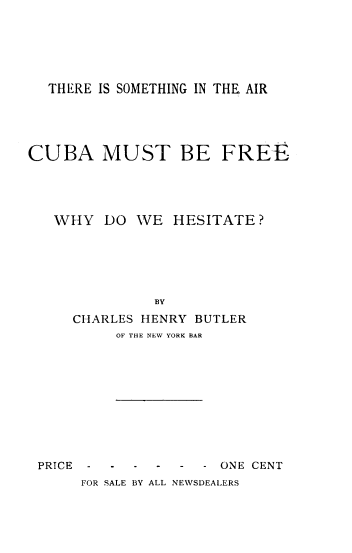 handle is hein.cow/trstgar0001 and id is 1 raw text is: 






  THERE IS SOMETHING IN THE AIR





CUBA MUST BE FREE




   WHY   DO WE   HESITATE?






               BY
     CHARLES HENRY BUTLER
          OF THE NEW YORK BAR


PRICE


-  -  -  - -  - ONE CENT
FOR SALE BY ALL NEWSDEALERS


