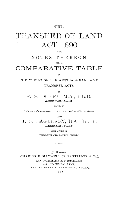handle is hein.cow/tsfandc0001 and id is 1 raw text is: 








                 TIE



TRANSFER OF LAND


           ACT 1890

                  WITH

       NOTES     THEREON

                 AND A

COMPARATIVE TABLE

                  OF

  THE WHOLE OF THE AUSTRALASIAN LAND

            TRANSFER ACTS.

                  BY

    F.  G. DUFFY, M.A., LL.11.,
             BARRISTER-AT-LAW.

                 EDITOR OF

    A'BECKETT'S TRANSFER OF LAND STATUTE  (SECOND EDITION).

                  AND

   J. G. EAGLESON, 13.A., LL.13.,
             BARRTSTER-AT-LAWV.

               JOINT AUTHOR OF
          EAGLESON AND WASLEY'S DIGEST.






               4llelbourie :
  CHARLES F. MAXWELL (G. PARTRIDGE & Co.),
         LAW BOOKSELLERS AND PUBLISHERS,
            458 CHANCERY LANE.
      LONDON: SWEET & MAXWELL (LIMITED).

                 1895



