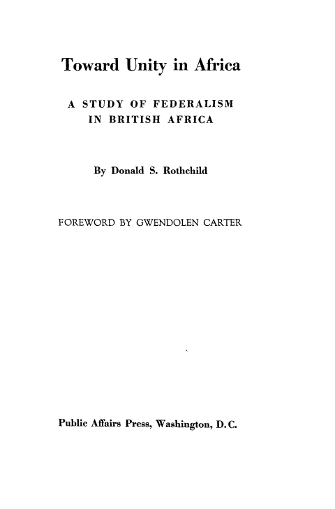 handle is hein.cow/tunaf0001 and id is 1 raw text is: Toward Unity in Africa
A STUDY OF FEDERALISM
IN BRITISH AFRICA
By Donald S. Rothchild
FOREWORD BY GWENDOLEN CARTER

Public Affairs Press, Washington, D. C.


