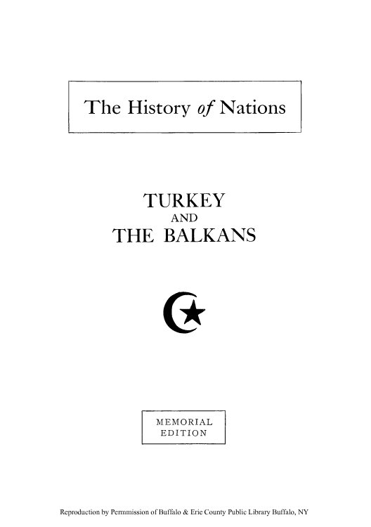 handle is hein.cow/tursirc0001 and id is 1 raw text is: TURKEY
AND
THE BALKANS

MEMORIAL
EDITION

Reproduction by Permmission of Buffalo & Erie County Public Library Buffalo, NY

The History of Nations


