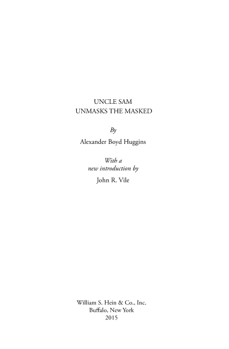 handle is hein.cow/uncsum0001 and id is 1 raw text is: UNCLE SAM
UNMASKS THE MASKED
By
Alexander Boyd Huggins
With a
new introduction by
John R. Vile
William S. Hein & Co., Inc.
Buffalo, New York
2015


