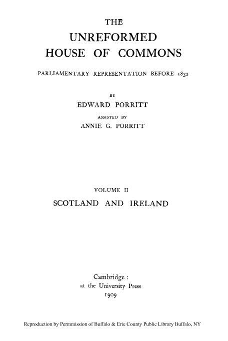 handle is hein.cow/unhocop0002 and id is 1 raw text is: THE
UNREFORMED
HOUSE OF COMMONS
PARLIAMENTARY REPRESENTATION BEFORE 1832
BY
EDWARD PORRITT

ASSISTED BY
ANNIE G. PORRITT
VOLUME II

SCOTLAND

AND IRELAND

Cambridge :
at the University Press
1909

Reproduction by Permniission of Buffalo & Erie County Public Library Buffalo, NY


