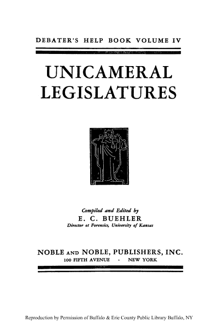 handle is hein.cow/unicleg0001 and id is 1 raw text is: DEBATER'S HELP BOOK VOLUME IV
UNICAMERAL
LEGISLATURES

Compiled and Edited by
E. C. BUEHLER
Director ot Forensics, University of Kansas

NOBLE AND NOBLE, PUBLISHERS, INC.
100 FIFTH AVENUE - NEW YORK

Reproduction by Permission of Buffalo & Erie County Public Library Buffalo, NY


