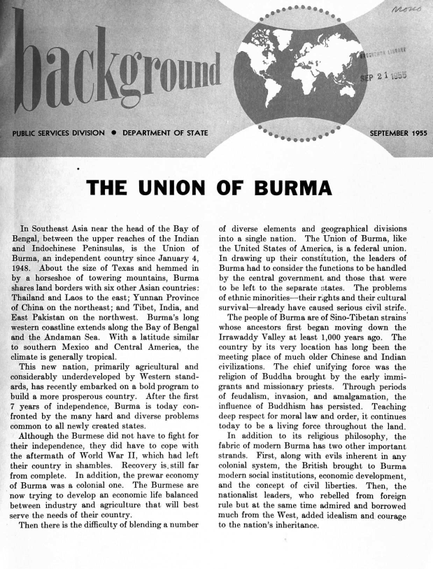 handle is hein.cow/uniobrma0001 and id is 1 raw text is: a*00 0a04O  p9,


fICES DIVISION 0 DEPARTMENT   OF STATE


0


P 2T1





SEPTEMBER  1955


THE UNION OF BURMA


   In Southeast Asia near the head of the Bay of
 Bengal, between the upper reaches of the Indian
 and Indochinese  Peninsulas, is the Union   of
 Burma, an independent country since January 4,
 1948. About  the size of Texas and hemmed   in
 by a horseshoe of towering  mountains, Burma
 shares land borders with six other Asian countries:
 Thailand and Laos to the east; Yunnan Province
 of China on the northeast; and Tibet, India, and
 East Pakistan on the northwest.  Burma's long
 western coastline extends along the Bay of Bengal
 and the Andaman  Sea.  With  a latitude similar
 to southern Mexico  and  Central America, the
 climate is generally tropical.
 This   new  nation, primarily agricultural and
 considerably underdeveloped by Western stand-
 ards, has recently embarked on a bold program to
 build a more prosperous country. After the first
 7 years of independence, Burma  is today con-
 fronted by the many hard and  diverse problems
 common  to all newly created states.
 Although   the Burmese did not have to fight for
 their independence, they did have to cope with
 the aftermath of World War  II, which had left
 their country in shambles. Recovery is. still far
 from complete. In addition, the prewar economy
of Burma  was a colonial one. The  Burmese are
now  trying to develop an economic life balanced
between  industry and agriculture that will best
serve the needs of their country.
  Then  there is the difficulty of blending a number


of diverse elements and  geographical divisions
into a single nation. The Union of Burma,  like
the United States of America, is a federal union.
In drawing  up their constitution, the leaders of
Burma  had to consider the functions to be handled
by  the central government. and those that were
to be left to the separate states. The problems
of ethnic minorities-their rights and their cultural
survival-already have caused serious civil strife.
  The people of Burma are of Sino-Tibetan strains
whose  ancestors first began moving  down  the
Irrawaddy  Valley at least 1,000 years ago. The
country by  its very location has long been the
meeting place of much older Chinese and Indian
civilizations. The chief unifying force was the
religion of Buddha brought by  the early immi-
grants and missionary priests. Through periods
of feudalism, invasion, and amalgamation,  the
influence of Buddhism has  persisted. Teaching
deep respect for moral law and order, it continues
today to be a living force throughout the land.
  In  addition to its religious philosophy, the
fabric of modern Burma has two other important
strands. First, along with evils inherent in any
colonial system, the British brought to Burma
modern  social institutions, economic development,
and  the concept  of civil liberties. Then, the
nationalist leaders, who rebelled from  foreign
rule but at the same time admired and borrowed
much  from the West, added idealism and courage
to the nation's inheritance.


4/11-1


