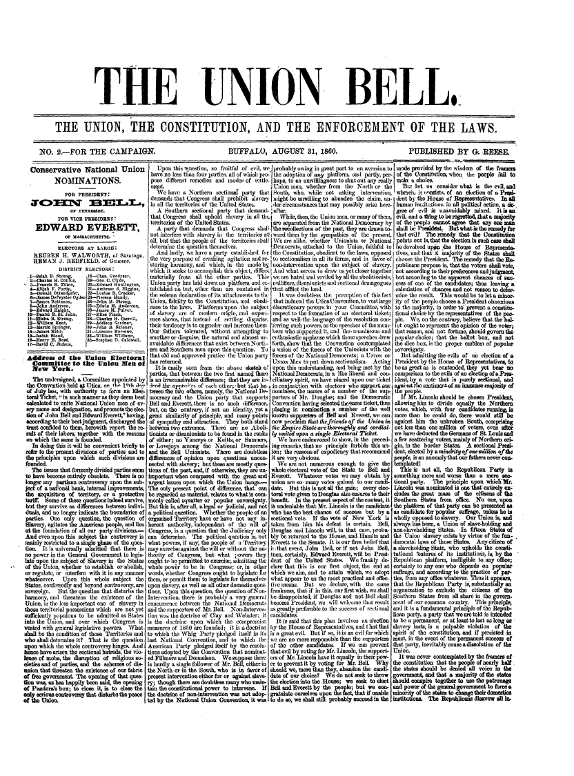 handle is hein.cow/unionbell0001 and id is 1 raw text is: THE

UNION

THE UNION, THE CONSTITUTION, AND THE ENFORCEMENT OF THE LAWS.
NO. 2.-FOR THE CAMPAIGN.          BUFFALO, AUGUST 31, 1860.       PUBLISHED BY G. REESE.

Conservative National Union
NOMINATIONS.
FOR PRESIDENT:
cWOmq BELmLa,
OF TENNESSEE.
FOR VICE PRESIDRS IN*
EDWARD EVEIRETT,
OF MASSACHUSETTS.
ELECTORS AT LARGg:
EITBEN H. WALWORTH, of Saratoga.
REMAN J. REDFIELD, of Genesce.
DISTRICT ELECTORS.

..l-4eiah B. Strong;
2-Chales H. Co1i ,
3-Francis R. Tilnon,
4-Elijah F. Purdy,
&-Oswald Ottendorfer,
e-.memDePeyster Ogden
7--Bames Robinson,
S-John Anderpon,
9.-Edward Haigh%,
1O-Dan!el B. Si. John,
m1 -isha B. Strong,
22-WillilawKent,
13.--artin Springer,
14-James Kidd;
15-7saiah Blood,
10-Hen-   B. Ross
17-David C. Judson,

G -Chns. Goodyear,
19-Gee. C. Cil d,
20-Edwad Huntington,
21-Ambrose 3. IIgine,
2--Llu B.erne cer*
25-Edwin M. a     on,
25-James 14. Puiver.
27-Miles Finch,
28-Charles H. Carrol,
29-Addisoa Grdne;,
50-John B. Skioner,
81-Lorenzo Burrow,,
32-Wiuelin  I.liam,,
33--Siephen D1. Caidwel.

.Address of the Union        Electoral
Committee to the Union Men of
New York.
The undersigned, a Committee appointed by
the Convention held at I1tica. on th- 19th h
of July las, with authority to iorm an Elec.-
toral Ticket, in such manner as they deem best
calculated to unite National Union men of ev-
ery name and designation, andpromotetheelec -
tion of John Bell and EdwardEverett, having,
according to their best judgment, discharged the
trust confided to them, herewith report the m
salt of their labors, together with the reasons
on which the same is founded.
In doing this it will be convenient briefly to
refer to the present divisions of parties and to
the principles upon which such divisions are
founded.
The issues that formerly divided parties seem
to have become entirely obsolete. There is no
longer any partisan controversy upon the sub-
ject of a nat'onal bank, internal improvements,
the acquisition of territory, or a protective
tariff  Some of these questions indeed survive,
but they survive as differences between indivi-.
duals, and no longer indicate the boundaries of
parties. One only question, the question of,
Slavery, agitates the American people, and liesI
at the foundation of all our party divisions.-,
And even upon this subject the controvery is
mainly restricted to a single phnase of the.ques-
tion. It is universally admitted that there is
no power in the General Government to legis-I
late upon the subject of Slavery in the States4
of the Union, whether to establish or abolish,
or regulate, or interfere with it in any manner
whatsoever.  Upon this whole subject the1
States, confessedly and beyond controversy, are
sovereign.  But the question that disturbs the
harmony, and threatens the existence of theI
Union, is the less important one of slavery in(
those territorial possessions which are not yet
sufficiently populous to be admitted as StatesI
into the Union. and over which Congress is
vested with general legislative powers. What
shall be the condition of those Territories andI
who shall determine it? 'That is the questionI
upon which the whole controversy hinges. And
hence have arisen the sectional hatreds, the vio-I
lknce of mobs, the disruption of religious so-4
cieties and of parties, and the schemes of dis-
union that threaten the sxistence of our fabricI
of free government The opening of that ques-
tion was, as has happily been said, the opening
of Pandora's box; to close it, is to close theI
only serious controversy that disturbs the peaceI
of the Union.,

Upon this -question, so fruitfl of evil, we probably owing in great part to an aversion to mode provided by the wisdom  of the framers
have no less than four parties, all of which pro- the adoption of any platform, and partly, per- of the Constilidtion, when the people fail to
pose difrerent remedies and modes of settle- haps, to an unwillingness to shut out any really makt a choice.
ouret.                                     Union man, whether from  the North or the Ba let us consider what is the evil, and
We have a Northern sectional party that ]South, who, while not asing   intervention, whereim, it onsists, of an election of a Prepi-
demands that Congress shall prohibit slaver  iught be unwilling to abandon the claim, un- dent by the House of Representatives. In all
in all the territories of the United States.  ,der circumstances that may possibly arise here- human insdtitution. in all olitic...netion a do.
A Southeri  sectional party that denmand. after.                                   gree of evil is unavoi  ly mixed. it is an
that Congress shall uphold slavery in all thb.  While, then, the Union men, or many of thein, evil, and a thing to beregrettedhat a majority
territories of the United States.         tare separated from the National Democracy by of the 1wople, cannot agree that any one man
A party that demands that Congress shaPq the recollections of the past, they are drawn to. shall be President. But what is the remedy for
not interfere with slavery in the territories ati ward them by the sympathies of the present that evil?  The remedy that the Constitution
all, but that the people of the territories shall We are alike, whether Uhionists or National points out is, that the election in such case shall
determine the question themselves.        [Democrats, attached to the Union, faithful to ibe devolved upn.the House of Representa.
And lastly, we have a party established for the Constitution, obedient to the laws, opposed tives, and that.  nmajority of the States shall
the very purpose of crushing agitation and re- to sectionalism in all its fornis, and in favor of choose the President The remedy that the Re-
storing harmony, and which, in the mode by non-intervention upon the subject of slavery. publicans propose is, that the voters shallivote,
which it seeks to accomplish this object, diffelrl.And what serves to draw us yet closer together not according to their preferences and judgment
materially from  all the other parties. This we are hated and reviled by ?J1 the abolitionists, but according to the apparent chances of sac-
Union party has laid down no platform and Ce- nullifiers, disunionists and sectional demagogues cess of one of the candidates; thus leaving a
tablished no test, other than are contained in that afflict the land.                calculation of chances and not reason to deter-
the solemn declaration of its attachments to the  It was doubtless the perception of this fact mine the result  This would be to let a minor-
Union, fidelity to the Constitution, and obedi- that induced the UticaConvention, to restlarge ity of the people choose a President obnoxious
once to the laws. Platforms upon the subject discretionary powers in your Committce, with to the majority, in order to prevent a constitu-
of slavery are of modern origin, and experi- respect to the fornation of an electoral ticket; tional choice by the representatives of the peo-
ence shows, that instead of settling disputes and as wellthe language of the resolution coii- ple. We, on the contrary, believe that the bal-
their tendency is to engender and inerease them  ferring such powers as the speeches of the mei- lot ought to represent the opinion of the voter;
Our fathers tolerated, without attempting to bers who sipported it, and the-nnaniiiious cnd that reason, and not fortune, should govern the
smother or disguise, the natural and almost n- enthusiastic applause which those speeches drew  popular choice; that the ballot box,. and not
avoidable differences that exist between Nortl- forth, show that the Convention contemplated the dice box, is the proper emblem of popular
em and Southern men upon this question. To a union of the forces of the Unionists with the sovereignty.
that old and approved pratice the Union party forces of the National ]Democrats; a UxtoN or  nBut admitting the evils of an election of a
has returned.                               UNtON MEN to put down sectionalisn. Acting President by the House of Representatives, to
It is easily seen from  the above sketch o:'upon this understanding, and being met by the beas great as is contended, they yet bear no
parties, that between the two first named there) National Democrats, in a like liberal and con- comparison to the evils of an clectiop of a Pree-
ias an irreconcivable differnee; that they are in- I eliatory spirit, we have placed upon our ticket ident, by a vote that is purely setional, and
tail the oprno've- of each other; - but that be. in conjunction with electors who support our against the sentimeptof an nimensenajority of
tween the tvo others, namely, the National De- nominees, the names of a number of the sup-. the people.
mocracy and the Union party that supports porters of Mr. )ouglas; and the )emocratic  If Mr. Lincoln should be chosen President,
Bell and Everett, there is no such difference, Convention having selected theesame ticket, thus allowing him to divide equally the Northern
but, on the contrary, if riot an identity, yet a placing in nomination a number of the well votes, which, with four candidates running, is
great similarity of principle, and many points known supporters of iell and Everett, we can more than he could do, there would still be
of sympathy and attraction. They both stand now proclaim that the friends of the Union in against him the unbroken South, comprising
between two extremes. There are no Aboli- the   npire State are thorougldy and cordial- not less than one million of voters, even after
tionists or disunionists to be found in the ranks ly united upoan a single Electoral Ticket, we have deducted the Germans of St Louis and
of either; no Yanceys or Keitts, or Sumners, We hare endeavored to show, in the preced- a few scattering voters, mainly of Northern ori-
or Lovejoys amnong the National Democrats ing remarks, that no principle forbids this un- gin, in the border States. A sectional Presi-
and the Bell Unionists. There are doubtless ion; the reasons of expediency that recommend dent, elected by a minaity of one million of the
differences of opinion upon questions uncon- it are very obvious.                     pe   , is an anomalythat our fathers never con-
nected with slavery; but these are mostly ques-  'We are not numerous enough to give the templatedl
tions of.the past, and, if otherwise,they are un- whole electoral vote of the State to Bell and  This is not all, the Republiean Party is
important when compared with the great and Everett. Whatever votes we may obtain by something more and worse than a mere ace-
urgent issues upon which the Union hangs.-  union are so many votes gained to our candi- tional party.  The principle upon whiclmr.
The only present point of difference, that can date. But this is not all the gain; every elec- Lincoln was nominated is one that entirely ex-
be regarded as material, relates to what is com- toral vote given to Douglas also ensures to their eludes the great mass of the citizens of the
monly called squatter or opular sovereignty, benefit in the present aspect of the contest, it Southern States from offimce. No one, upon
But this is, after all, ale  or judicial, and not is undeniable that Mr. Lincoln is the candidate the platform of that party can be presented as
a political question.Wh   r the people of an who has the best chance of success but by a as candidate for popular suffrage, unless he is.
organized Territory have or have not any in- sectional vote. If the vote of New York is wholly opposed to slavery. Our Union is, and
herent authority, independent of the will of taken from him his defeat is certain. Bell, always has been, a Union of slave-holding and
Congress, is a question that the Judiciary only Douglas and Lincoln will, in that case, proba- non-slaveholding States. In fifteen States of
can determine. The political question is, not bly be returned to the House, and Hailin and the Union slavery exists by virtue of the fun-
what powers, if any, the people of a iTerritory Everett to the Senate. It is our firm belief that damental laws of those States. Any citizen of
may exercise against the will or without the nu- i that event, John Bell, or if not J ohn Bell, a slaveholding State, who upholds the consti-
thority of Congress, but what powers they tnen, certainly, Edward Everett, will be Presi- tutional %eatures of its institutiois, is, by the
ought to be permitted to exercise, admitting the dent of the United States. We frankly de- Republican platform, inel gible to.any office;
whole power to be in Congress; or, in other clare that this is our first object, the end at certainly to ally one who depends on popular
words, whether Congress ought to legislate for which we aim, and to attain which, we adopt suffrage, and according to the practice of par-
them, or permit them to legislate for themselves what appear to us the most practical and effec- ties, from any office whatever. Thus it appears,
upon slavery, as well as all other domestic ques tive means. But we declare, with the same that the Republican Party is, substantially an
tions. Upon this question, the question of Non- frankness, that if in this, our first wish, we shall organization to exclude the citizens of the
Intervention, there is probably a very general be disappointed, if Douglas and not Bell shall Southern States from all share in the govern.
concurrence between the National Demnocrati become President, we will welcome that result ment of our common country. This principle,
and the supporters of Mr. Bell. Non-Interve- as greatly' preferable to the success of sectional and it is a fundamental principle of the Repub-
tion was the doctrine of Clay and Webster: it candidates.                            lican party, a party that we are told is intended
is the doctrine upon which the compromise    It is said that this plan involves an election to be a permanent, or at least to last as long as
measures of 18-50 are founded; it is a doctrine by the House of Representatives, and that that slavery lasts, is a palpable violation  of the
to which the Whig Party pledged itself in its is a great evil. But if so, it is an evil for which spirit of the constitution, and if persisted in
last National Convention, and to which the we are no more responsible than the supporters must, in the event of the permanent success of
American Party pledged itself by the resolu- of the other candidates.  If we can prevent that party, inevitably cause a dissolution of the
tions adopted by the Convention that nominat- that evil by voting for Mr. Lincoln, the support- Union.
ed Fillmore and Donnelson. We suppose there era of Mr. Lincoln have it equally in their pow-  It was never contemplated by the framers of
is hardly a single follower of Mr. Bell, either in er to prevent it by voting for Mr. Bell. Why the constitution that the pople of nearly half
the North or in the South, who is in favor of should we, more than they, abandon the candi- the states should be denied all voice in the
present intervention either for or against slave- date of our choice?  We do not seek to throw  government, and that a majority of the states
ry; though there are doubtless many who main- the election into the House; we seek to elect should conspire together to use the patronage
tain the constitutional power to intervene. If Bell and Everett by the people; but we con- and power of the general  rnment to force a
the doctrine of non-intervention was not adop- gratulate ourselves upon the fact, that if unable minority of the states to obangetheir domestics
ted by the National Union Convention, it was to do so, we shall stil probably succeed in the institutions. The Republicans disavow all  -

BEL0C


