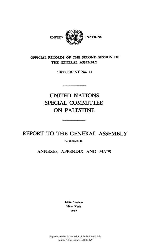 handle is hein.cow/unpalesa0002 and id is 1 raw text is: NATIONS

OFFICIAL RECORDS OF THE SECOND SESSION OF
THE GENERAL ASSEMBLY
SUPPLEMENT No. 11
UNITED NATIONS
SPECIAL COMMITTEE
ON PALESTINE
REPORT TO THE GENERAL ASSEMBLY
VOLUME II

ANNEXES, APPENDIX

AND MAPS

Lake Success
New York
1947
Reproduction by Permnmission of the Buffalo & Erie
County Public Library Buffalo, NY

UNITED


