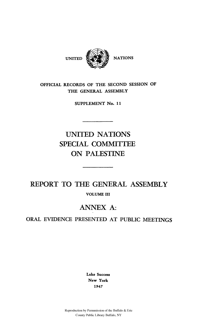 handle is hein.cow/unpalesa0003 and id is 1 raw text is: NATIONS

OFFICIAL RECORDS OF THE SECOND SESSION OF
THE GENERAL ASSEMBLY
SUPPLEMENT No. 11
UNITED NATIONS
SPECIAL COMMITTEE
ON PALESTINE
REPORT TO THE GENERAL ASSEMBLY
VOLUME III
ANNEX A:
ORAL EVIDENCE PRESENTED AT PUBLIC MEETINGS
Lake Success
New York
1947
Reproduction by Permmission of the Buffalo & Erie
County Public Library Buffalo, NY

UNITED


