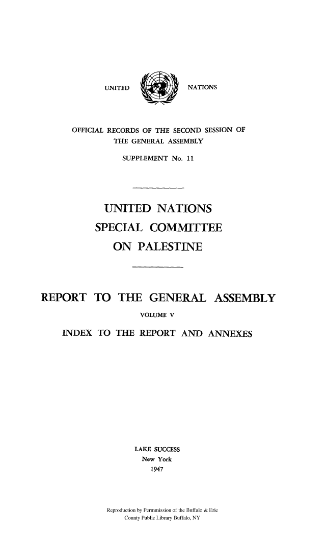 handle is hein.cow/unpalesa0005 and id is 1 raw text is: NATIONS

OFFICIAL RECORDS OF THE SECOND SESSION OF
THE GENERAL ASSEMBLY
SUPPLEMENT No. 11
UNITED NATIONS
SPECIAL COMMITTEE
ON PALESTINE
REPORT TO THE GENERAL ASSEMBLY
VOLUME V
INDEX TO THE REPORT AND ANNEXES
LAKE SUCCESS
New York
1947
Reproduction by Permmission of the Buffalo & Erie
County Public Library Buffalo, NY

UNITED


