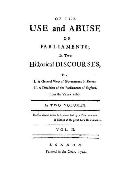 handle is hein.cow/usabparl0002 and id is 1 raw text is: OF THE
USE and ABUSE
OF
PARL IAMENTS;
In Two
Hiflorical DI SC OUR S E S,
Viz.
I. A General View of Government in Europe.
II. A Dete&ion of the Parliaments of England,
from the YEAR I66o.
In TWO VOLUMES.
ENoLANDcan never be Undone but by a PARLIAMENT.
A Maxim of the grsat Lord BURLEIcR'S.
V O L. II.
LOND        ON:
Printed in the Year, -1744.


