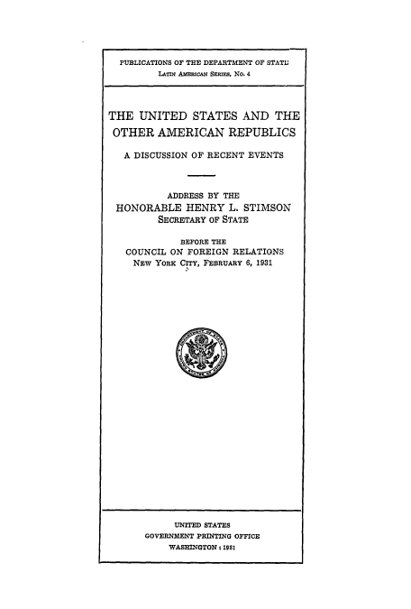 handle is hein.cow/usamrepub0001 and id is 1 raw text is: PUBLICATIONS OF THE DEPARTMENT OF STATI;
LATIN AMrIuCAN SERIES, No. 4
THE UNITED STATES AND THE
OTHER AMERICAN REPUBLICS
A DISCUSSION OF RECENT EVENTS
ADDRESS BY THE
HONORABLE HENRY L. STIMSON
SECRETARY OF STATE
BEFORE THE
COUNCIL ON FOREIGN RELATIONS
NEW YORK CITY, FEBRUARY 6, 1931

UNITED STATES
GOVERNMENT PRINTING OFFICE
WASHINGTON 1 831


