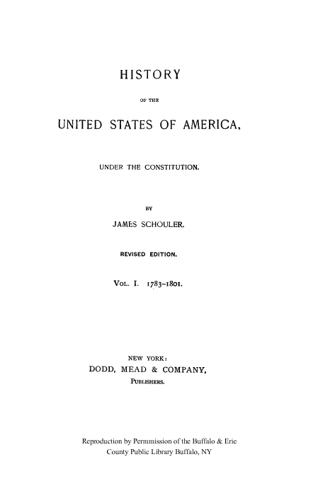 handle is hein.cow/usaundec0001 and id is 1 raw text is: HISTORY
OF THE
UNITED STATES OF AMERICA,

UNDER THE CONSTITUTION.
BY
JAMES SCHOULER.

REVISED EDITION.
VOL. I. 1783-I801.
NEW YORK:
DODD, MEAD & COMPANY,
PUBLISHERS.
Reproduction by Permnmission of the Buffalo & Erie
County Public Library Buffalo, NY


