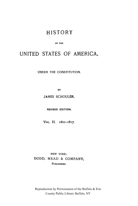 handle is hein.cow/usaundec0002 and id is 1 raw text is: HISTORY
OF THE
UNITED STATES OF AMERICA,

UNDER THE CONSTITUTION.
BY
JAMES SCHOULER.

REVISED EDITION.
VOL. II. 18oi-x817.
NEW YORK:
DODD, MEAD       & COMPANY,
PUBLISHERS.
Reproduction by Permnmission of the Buffalo & Erie
County Public Library Buffalo, NY


