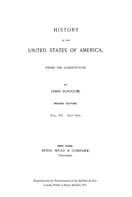 handle is hein.cow/usaundec0003 and id is 1 raw text is: HISTORY
OF THE
UNITED STATES OF AMERICA,

UNDER THE CONSTITUTION.
BY
JAMES SCHOULER.

REVISED EDITION.
VOL. III. 1817-1831.
NEW YORK:
DODD, MEAD       & COMPANY.
PUBLISHERS.
Reproduction by Permmission of the Buffalo & Erie
County Public Library Buffalo, NY


