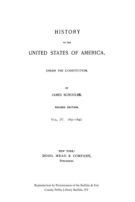 handle is hein.cow/usaundec0004 and id is 1 raw text is: HISTORY
OF THE
UNITED STATES OF AMERICA,

UNDER THE CONSTITUTION.
BY
JAMES SCHOULER.

REVISED EDITION.
VOL. IV. 1831-I847.
NEW YORK:
DODD, MEAD       & COMPANY,
PUBLISHERS.
Reproduction by Permmission of the Buffalo & Erie
County Public Library Buffalo, NY


