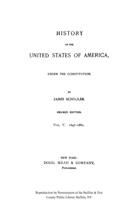 handle is hein.cow/usaundec0005 and id is 1 raw text is: HISTORY
OF THE
UNITED STATES OF AMERICA,

UNDER THE CONSTITUTION.
BY
JAMES SCHOULER.
REVISED EDITION.
VOL. V. 1847-1861.
NEW YORK:
DODD, MEAD & COMPANY,
PUBLISHERS.
Reproduction by Permmission of the Buffalo & Erie
County Public Library Buffalo, NY


