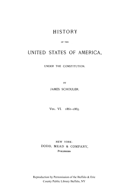 handle is hein.cow/usaundec0006 and id is 1 raw text is: HISTORY
OF THE
UNITED STATES OF AMERICA,

UNDER THE CONSTITUTION.
BY
JAMES SCHOULER.

VOL. VI. 1861-1865.
NEW YORK:
DODD, MEAD       &  COMPANY,
PUBLISHERS-
Reproduction by Permmission of the Buffalo & Erie
County Public Library Buffalo, NY


