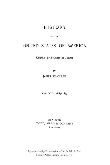 handle is hein.cow/usaundec0007 and id is 1 raw text is: HISTORY
OF THE
UNITED STATES OF AMERICA

UNDER THE CONSTITUTION
BY
JAMES SCHOULER

VOL. VII. 1865-1877
NEW YORK
DODD, MEAD & COMPANY
PUBLISHERS
Reproduction by Permnmission of the Buffalo & Erie
County Public Library Buffalo, NY


