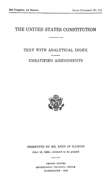 handle is hein.cow/usconst0001 and id is 1 raw text is: ï»¿83d Congress, 1st Session                          1Iou~e Document No. 211

THE UNITED STATES CONSTITUTION
TEXT WITH ANALYTICAL INDEX
UNRATIFIED AMENDMENTS

PRESENTED BY MR. REED OF ILLINOIS
JULY 16, 1953.-Ordered to be printed
UNITED STATES
GOVERNMENT PRINTING OFFICE
WASHINGTON : 1953

83d Congress, 1st Session

House Document No. 211


