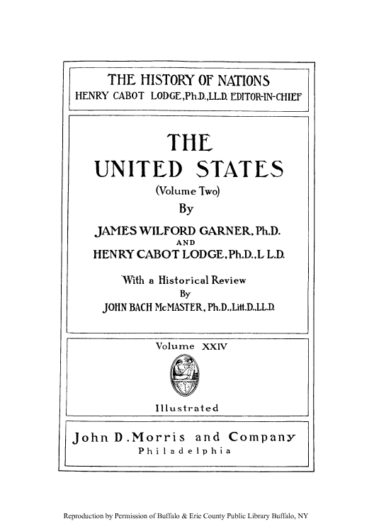 handle is hein.cow/uswigarn0002 and id is 1 raw text is: THE HISTORY OF NATIONS
HENRY CABOT LODGE,Ph.D.,LL.D. EDITOR-IN-CHIEF

Reproduction by Permission of Buffalo & Erie County Public Library Buffalo, NY

TIE
UNITED STATES
(Volume Two)
By
JAMES WILFORD GARNER, Ph.D.
AND
HENRY CABOT LODGE.Ph.D.,L L.D.
With a Historical Review
By
JOHN BACH McMASTER, Ph.D.,Litt.D..LL.D.

John D.Morris and Companyr
Philadelphia


