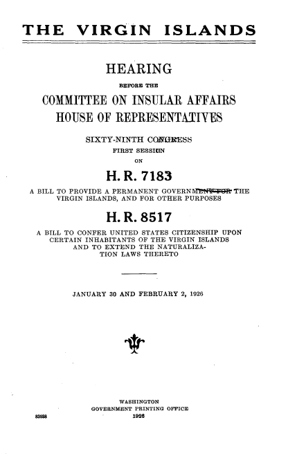 handle is hein.cow/vgld0001 and id is 1 raw text is: 


THE VIRGIN ISLANDS




               HEARING

                  BEFORE THE

    COMMITTEE ON INSULAR AFFAIRS

      HOUSE OF REPRESENTATIYES


            SIXTY-NINTH CORESS
                 FIRST SESSION
                     ON

               H. R. 7183

 A BILL TO PROVIDE A PERMANENT GOVERN Mt4q     THE
      VIRGIN ISLANDS, AND FOR OTHER PURPOSES


               H. R. 8517

   A BILL TO CONFER UNITED STATES CITIZENSHIP UPON
     CERTAIN INHABITANTS OF THE VIRGIN ISLANDS
         AND TO EXTEND THE NATURALIZA-
              TION LAWS THERETO




         JANUARY 30 AND FEBRUARY 2, 1926














                  WASHINGTON
             GOVERNMENT PRINTING OFFICE
  83938             1926


