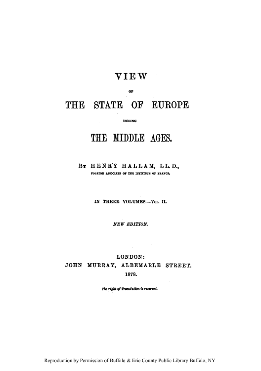 handle is hein.cow/viewsed0002 and id is 1 raw text is: VIEW
o1r
THE STATE OF EUROPE
THE MIDDLE AGES.
Br HENRY HALLAM, LL.D.,
FOREIGN ASSOCIATE OF THE INSTIEDTE OF FRAICE.
IN THREE VOLUMES.-VoL. IL
NEW EDITION.
LONDON:
JOHN MURRAY, ALBEMARLE STREET.
1878.
He right qf 2Sanlation is rewsem.

Reproduction by Permission of Buffalo & Erie County Public Library Buffalo, NY


