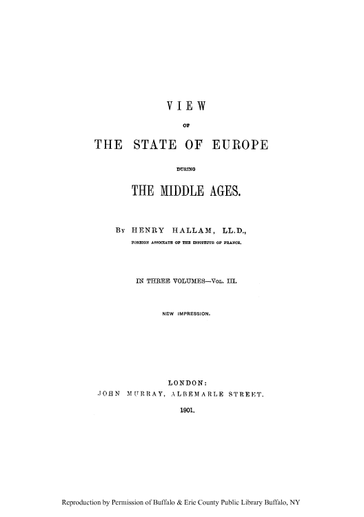 handle is hein.cow/viewsed0003 and id is 1 raw text is: VIEW
09
THE STATE OF EUROPE
THE MIDDLE AGES.
By HENRY HALLAM, LL.D.,
FOREIGN ASSOCIATE OP THE INSTITUTE OF FRANCE.
IN THREE VOLUMES-VoL. III.
NEW IMPRESSION.
LONDON:
-JOHN MURRAY, ALBEMARLE STREET.
1901.

Reproduction by Permission of Buffalo & Erie County Public Library Buffalo, NY


